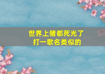 世界上猪都死光了 打一歌名类似的